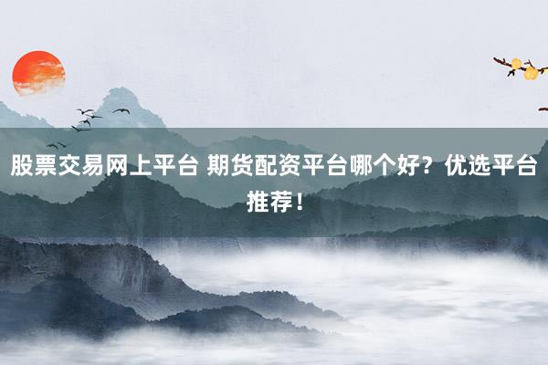 股票交易网上平台 期货配资平台哪个好？优选平台推荐！