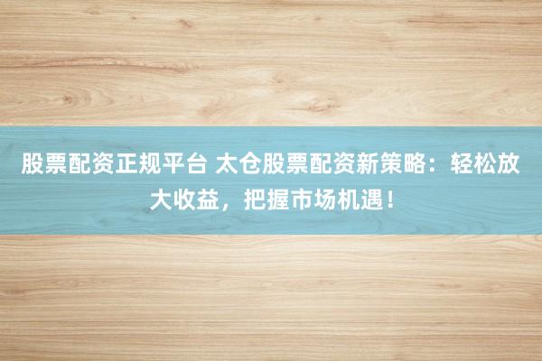 股票配资正规平台 太仓股票配资新策略：轻松放大收益，把握市场机遇！