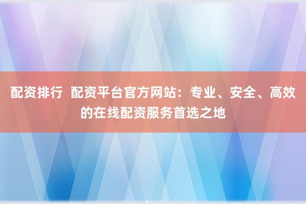 配资排行  配资平台官方网站：专业、安全、高效的在线配资服务首选之地