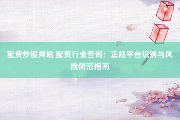 配资炒股网站 配资行业查询：正规平台识别与风险防范指南