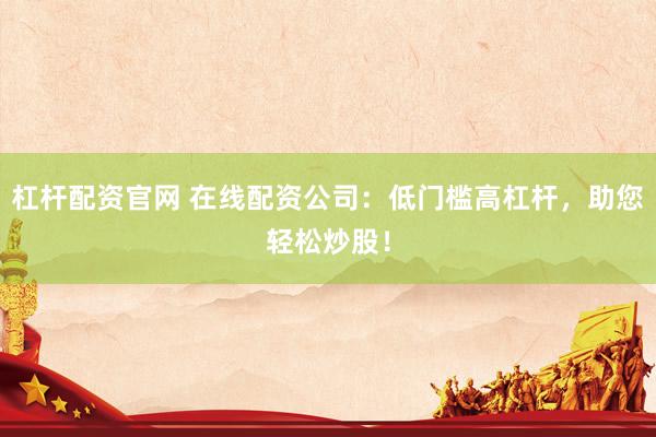 杠杆配资官网 在线配资公司：低门槛高杠杆，助您轻松炒股！