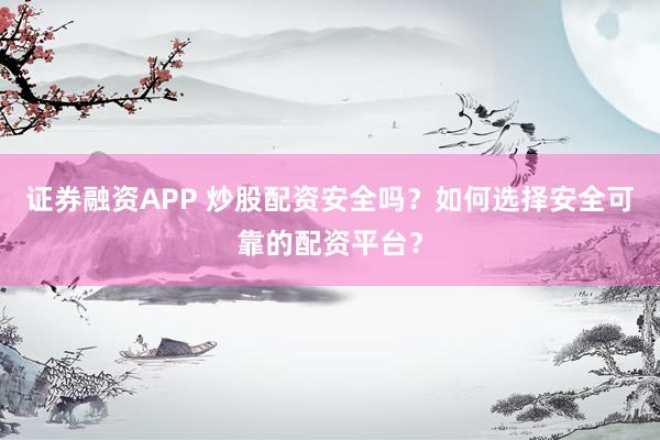 证券融资APP 炒股配资安全吗？如何选择安全可靠的配资平台？