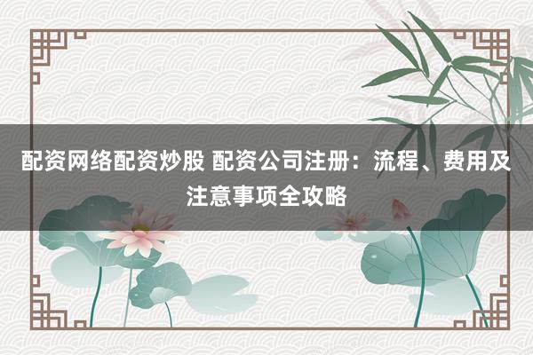 配资网络配资炒股 配资公司注册：流程、费用及注意事项全攻略