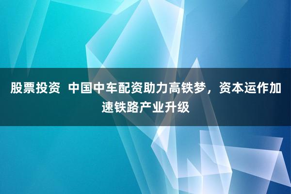 股票投资  中国中车配资助力高铁梦，资本运作加速铁路产业升级