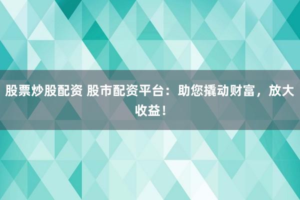 股票炒股配资 股市配资平台：助您撬动财富，放大收益！