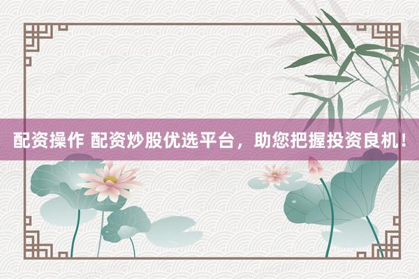 配资操作 配资炒股优选平台，助您把握投资良机！