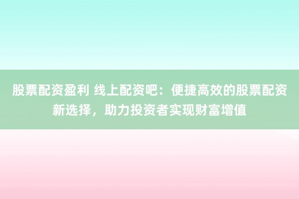 股票配资盈利 线上配资吧：便捷高效的股票配资新选择，助力投资者实现财富增值
