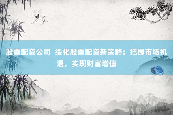 股票配资公司  绥化股票配资新策略：把握市场机遇，实现财富增值