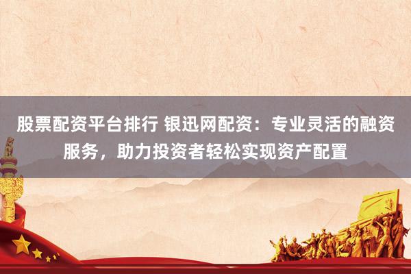 股票配资平台排行 银迅网配资：专业灵活的融资服务，助力投资者轻松实现资产配置