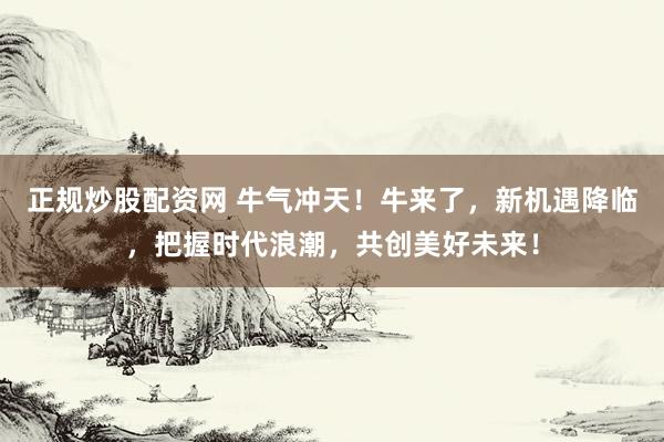 正规炒股配资网 牛气冲天！牛来了，新机遇降临，把握时代浪潮，共创美好未来！