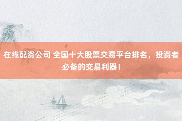 在线配资公司 全国十大股票交易平台排名，投资者必备的交易利器！