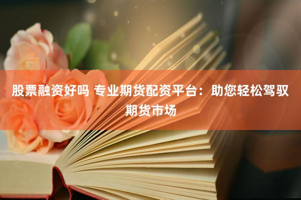 股票融资好吗 专业期货配资平台：助您轻松驾驭期货市场