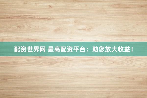 配资世界网 最高配资平台：助您放大收益！