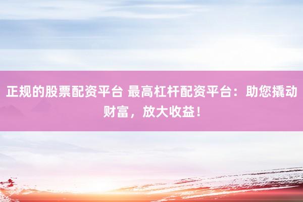 正规的股票配资平台 最高杠杆配资平台：助您撬动财富，放大收益！