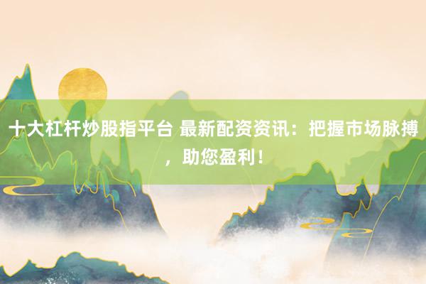 十大杠杆炒股指平台 最新配资资讯：把握市场脉搏，助您盈利！