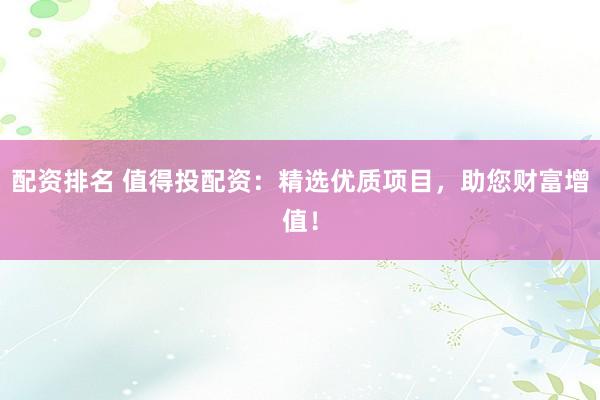 配资排名 值得投配资：精选优质项目，助您财富增值！