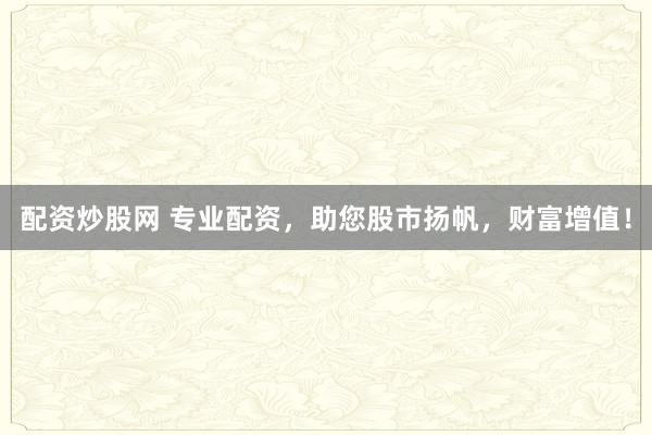 配资炒股网 专业配资，助您股市扬帆，财富增值！