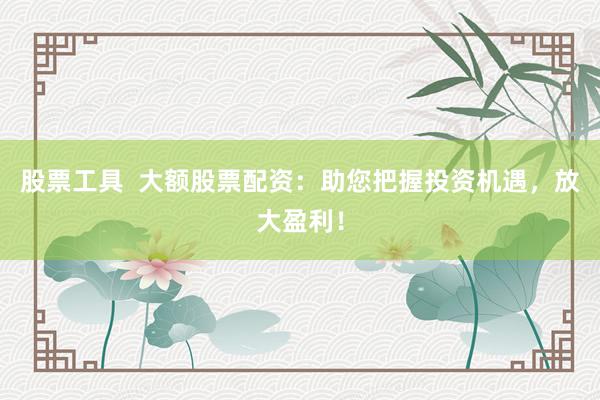 股票工具  大额股票配资：助您把握投资机遇，放大盈利！