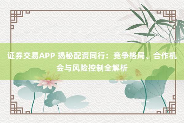 证券交易APP 揭秘配资同行：竞争格局、合作机会与风险控制全解析