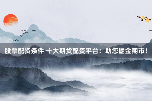 股票配资条件 十大期货配资平台：助您掘金期市！