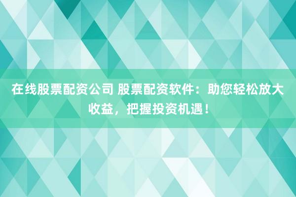 在线股票配资公司 股票配资软件：助您轻松放大收益，把握投资机遇！