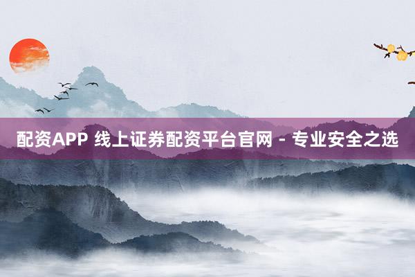 配资APP 线上证券配资平台官网 - 专业安全之选