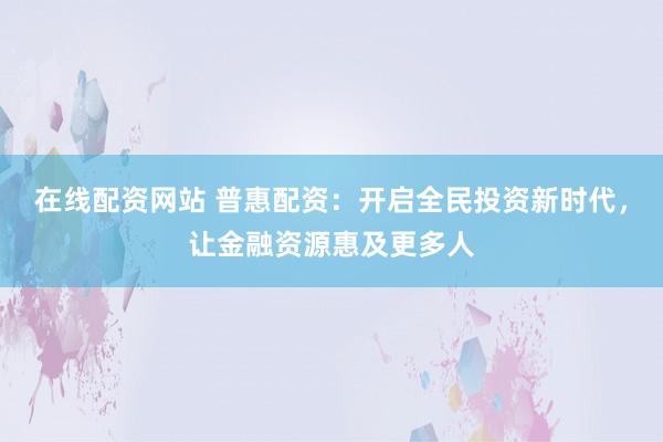 在线配资网站 普惠配资：开启全民投资新时代，让金融资源惠及更多人