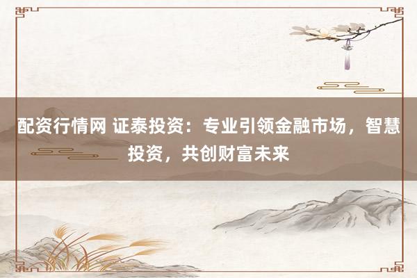 配资行情网 证泰投资：专业引领金融市场，智慧投资，共创财富未来