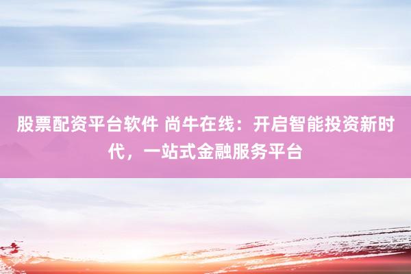 股票配资平台软件 尚牛在线：开启智能投资新时代，一站式金融服务平台