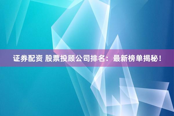 证券配资 股票投顾公司排名：最新榜单揭秘！