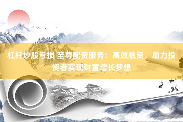 杠杆炒股亏损 至尊配资服务：高效融资，助力投资者实现财富增长梦想