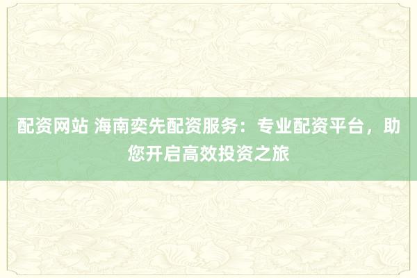配资网站 海南奕先配资服务：专业配资平台，助您开启高效投资之旅