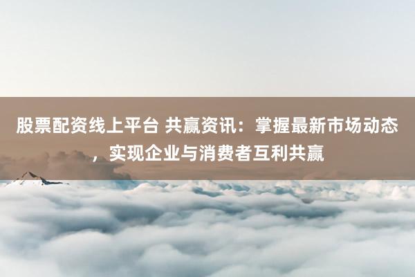 股票配资线上平台 共赢资讯：掌握最新市场动态，实现企业与消费者互利共赢