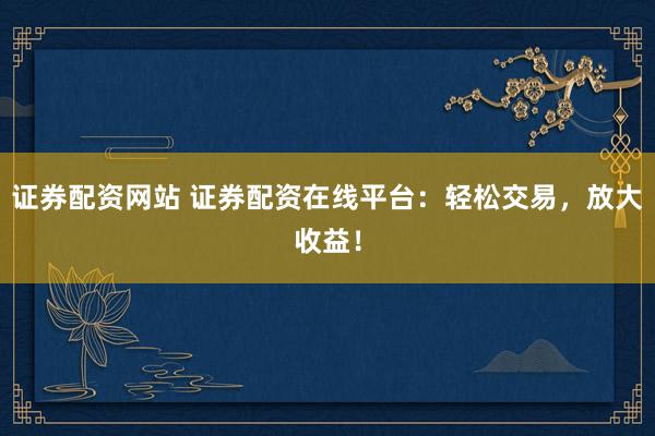 证券配资网站 证券配资在线平台：轻松交易，放大收益！