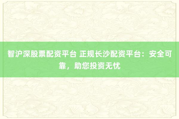 智沪深股票配资平台 正规长沙配资平台：安全可靠，助您投资无忧