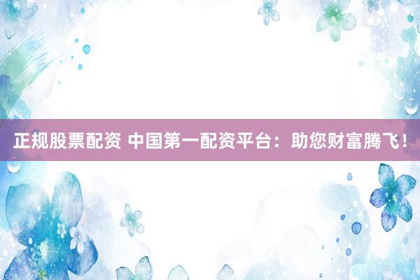 正规股票配资 中国第一配资平台：助您财富腾飞！