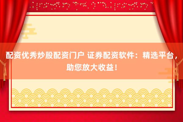 配资优秀炒股配资门户 证券配资软件：精选平台，助您放大收益！
