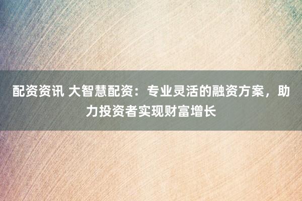 配资资讯 大智慧配资：专业灵活的融资方案，助力投资者实现财富增长