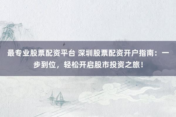 最专业股票配资平台 深圳股票配资开户指南：一步到位，轻松开启股市投资之旅！