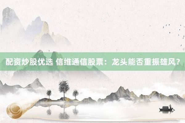 配资炒股优选 信维通信股票：龙头能否重振雄风？