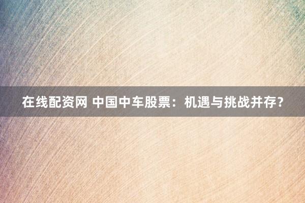 在线配资网 中国中车股票：机遇与挑战并存？