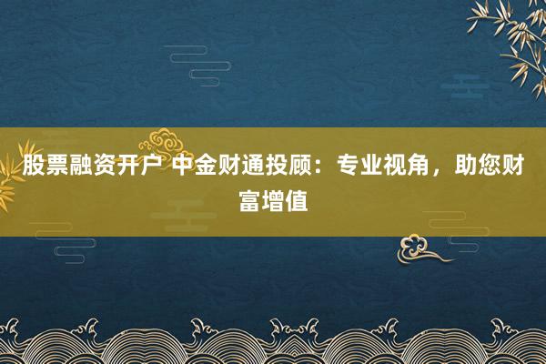 股票融资开户 中金财通投顾：专业视角，助您财富增值