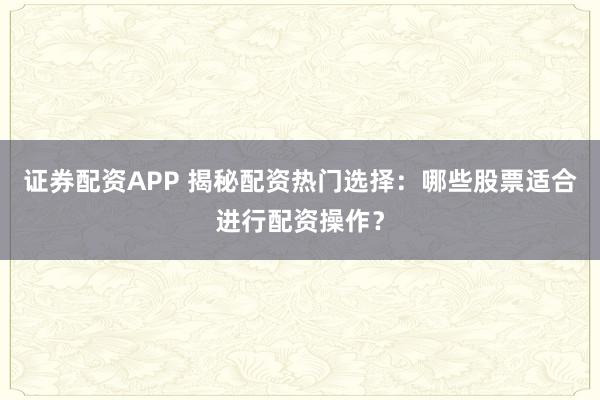 证券配资APP 揭秘配资热门选择：哪些股票适合进行配资操作？