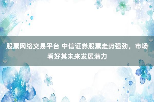 股票网络交易平台 中信证券股票走势强劲，市场看好其未来发展潜力