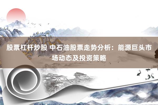 股票杠杆炒股 中石油股票走势分析：能源巨头市场动态及投资策略