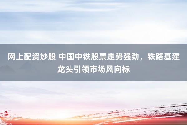 网上配资炒股 中国中铁股票走势强劲，铁路基建龙头引领市场风向标
