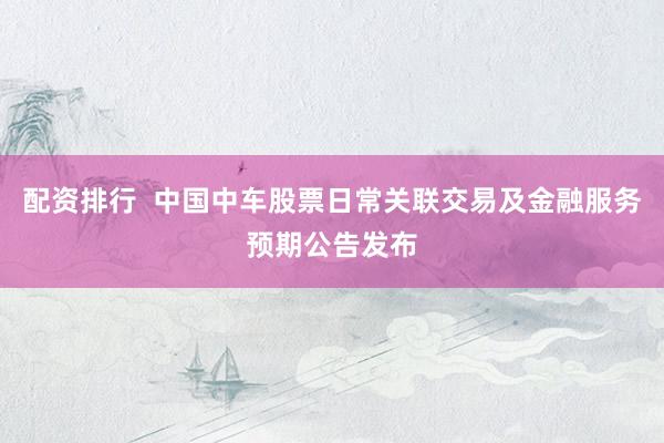 配资排行  中国中车股票日常关联交易及金融服务预期公告发布