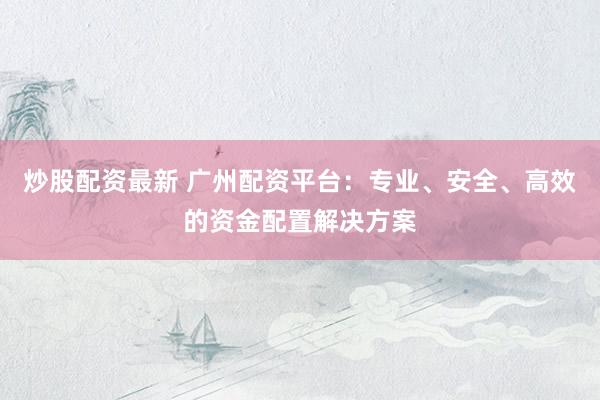 炒股配资最新 广州配资平台：专业、安全、高效的资金配置解决方案