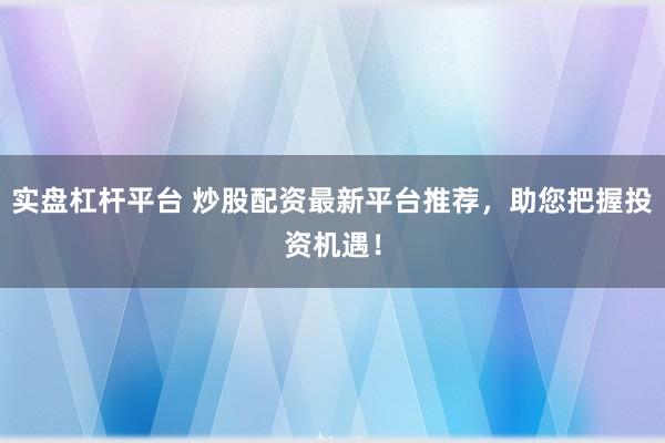 实盘杠杆平台 炒股配资最新平台推荐，助您把握投资机遇！