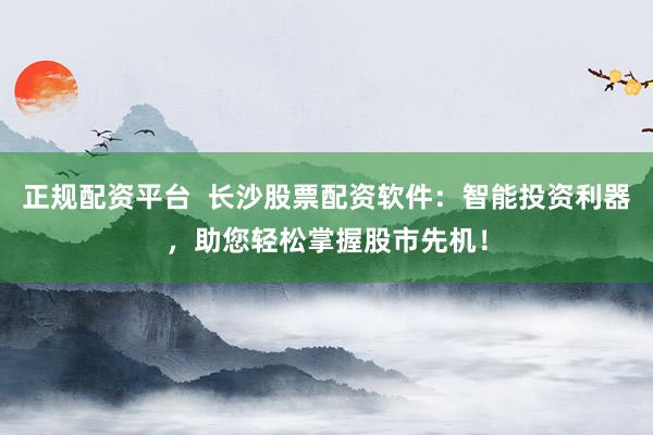 正规配资平台  长沙股票配资软件：智能投资利器，助您轻松掌握股市先机！